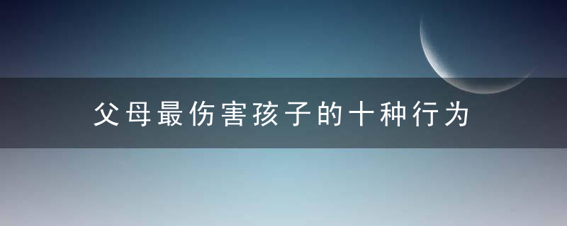 父母最伤害孩子的十种行为 父母最伤害孩子的十种行为有哪些